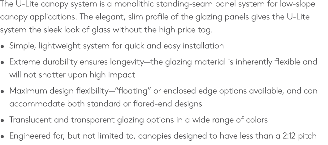 The U Lite canopy system is a monolithic standing seam panel system for low slope canopy applications. The elegant, s...