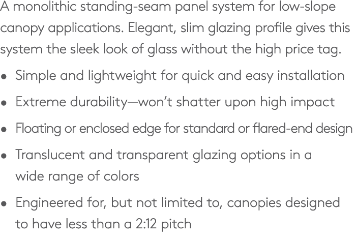 A monolithic standing seam panel system for low slope canopy applications. Elegant, slim glazing profile gives this s...